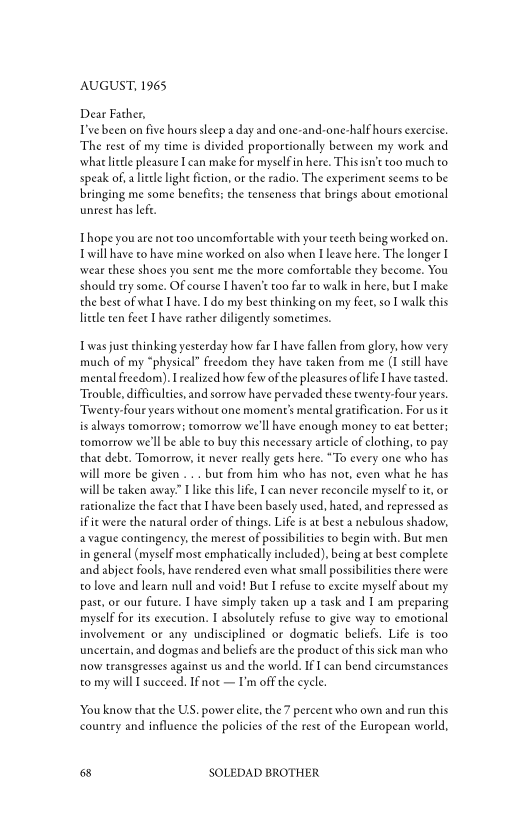 AUGUST, 1965

Dear Father,
T'vebeen on five hours sleep a day and one-and-one-half hours exercise.
‘The rest of my time is divided proportionally between my work and
‘what little pleasure Lean make for myselfin here. This isn’t too much to
speak of, a lite light fiction, or the radio, The experiment seems to be
bringing me some benefits: the tenseness that brings about emotional
unrest has lefe.

Thope you are not too uncomfortable with your teeth being worked on
will have to have mine worked on also when I leave here. The longer I
‘wear these shoes you sent me the more comfortable they become. You
should try some. Of course I haven't too far to walk in here, but I make
the best of what I have. I do my best thinking on my feet, so I walk this
lietle ten feet I have rather diligently sometimes.

1 was just thinking yesterday how far I have fallen from glory, how very
much of my “physical” freedom they have taken from me (I still have
mental freedom). realized how few ofthe pleasures of life [have tasted
‘Trouble, difficulties, and sorrow have pervaded these twenty-four years.
‘Twenty-four years without one moment’s mental gratification, For us it
is always tomorrow: tomorrow we'll have enough money to eat better:
tomorrow we'll be able to buy this necessary article of clothing, to pay
that debr. Tomorrow, it never really gets here. “To every one who has
will more be given ... but from him who has not, even what he has
will be taken away” I like this life, I can never reconcile myself to it, or
rationalize the face that I have been basely used, hated, and repressed as
if ie were the natural order of things. Life is at best a nebulous shadow,
vague contingency, the merest of possibilities to begin with, But men
in general (myself most emphatically included), being at best complete
and abject fools, have rendered even what small possibilities there were
to love and learn null and void! Bue I refuse to excite myself about my
past, or our fucure. I have simply taken up a task and I am preparing
myself for its execution. I absolutely refuse to give way to emotional
involvement or any undisciplined or dogmatic belief. Life is too
uncertain, and dogmas and beliefs are the product of this sick man who
now transgeesses against us and the world. IfI can bend circumstances
to my will I succeed. IFnot — I'm off the cycle

‘You know that the US. power elite, the7 percent who own and run this
country and influence the policies of the rest of the European world,

68 SOLEDAD BROTHER
